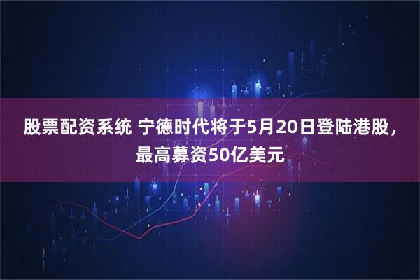 股票配资系统 宁德时代将于5月20日登陆港股，最高募资50亿美元