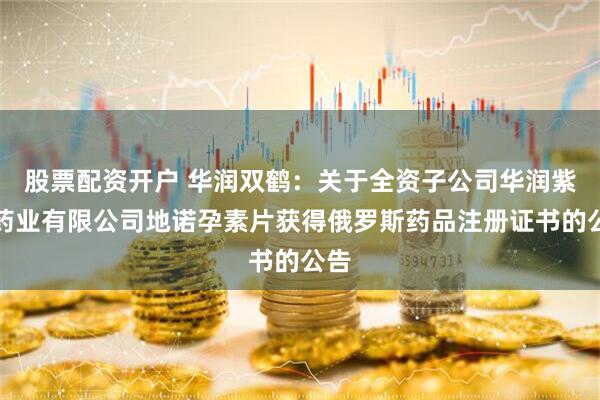 股票配资开户 华润双鹤：关于全资子公司华润紫竹药业有限公司地诺孕素片获得俄罗斯药品注册证书的公告