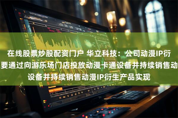 在线股票炒股配资门户 华立科技：公司动漫IP衍生产品销售业务主要通过向游乐场门店投放动漫卡通设备并持续销售动漫IP衍生产品实现