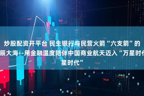 炒股配资开平台 民生银行与民营火箭“六支箭”的星辰大海--用金融温度陪伴中国商业航天迈入“万星时代”