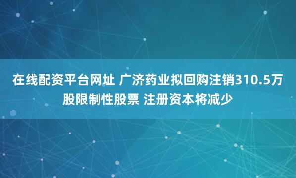 在线配资平台网址 广济药业拟回购注销310.5万股限制性股票 注册资本将减少