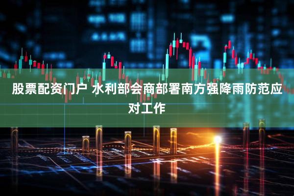 股票配资门户 水利部会商部署南方强降雨防范应对工作