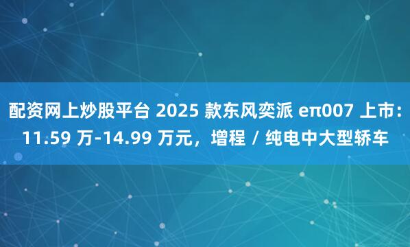 配资网上炒股平台 2025 款东风奕派 eπ007 上市：11.59 万-14.99 万元，增程 / 纯电中大型轿车