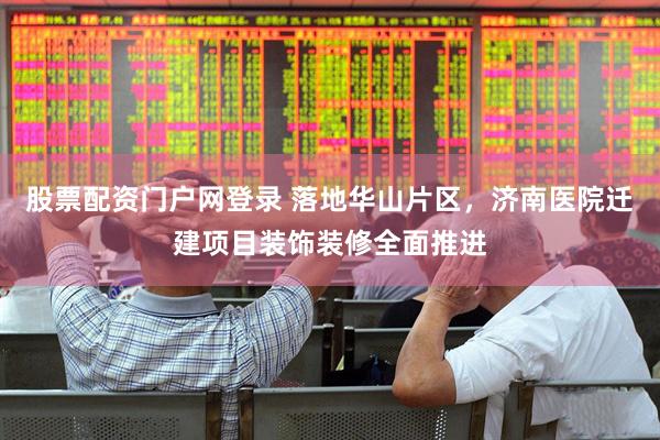 股票配资门户网登录 落地华山片区，济南医院迁建项目装饰装修全面推进