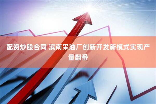 配资炒股合同 滨南采油厂创新开发新模式实现产量翻番