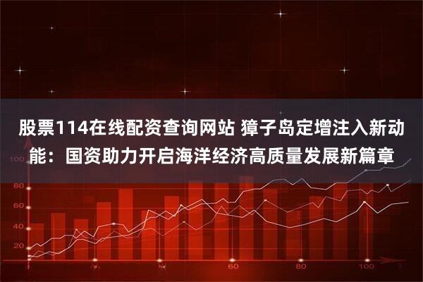 股票114在线配资查询网站 獐子岛定增注入新动能：国资助力开启海洋经济高质量发展新篇章