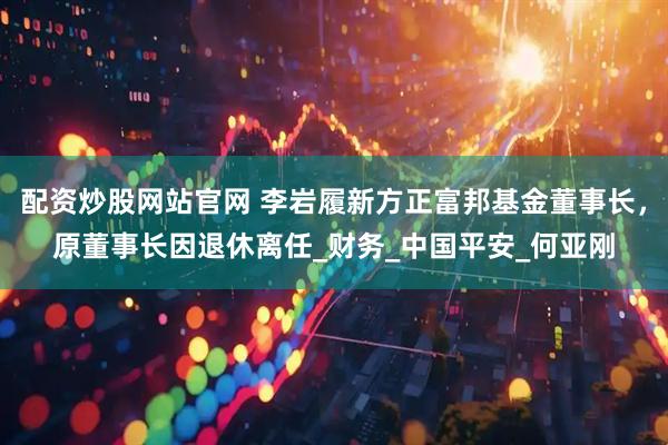 配资炒股网站官网 李岩履新方正富邦基金董事长，原董事长因退休离任_财务_中国平安_何亚刚