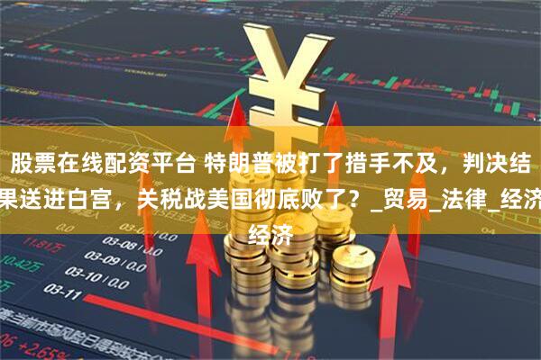 股票在线配资平台 特朗普被打了措手不及，判决结果送进白宫，关税战美国彻底败了？_贸易_法律_经济