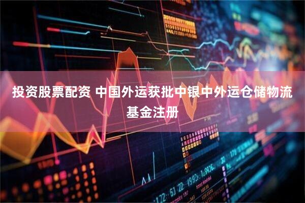 投资股票配资 中国外运获批中银中外运仓储物流基金注册