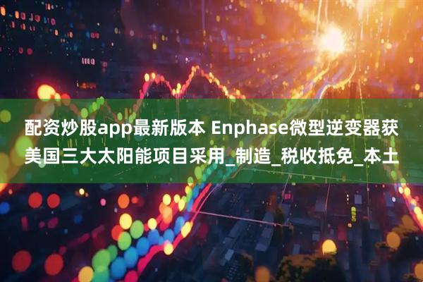 配资炒股app最新版本 Enphase微型逆变器获美国三大太阳能项目采用_制造_税收抵免_本土