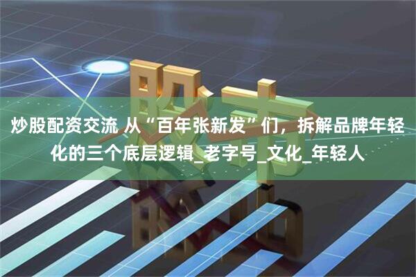炒股配资交流 从“百年张新发”们，拆解品牌年轻化的三个底层逻辑_老字号_文化_年轻人