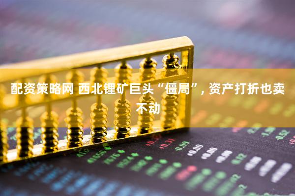 配资策略网 西北锂矿巨头“僵局”, 资产打折也卖不动