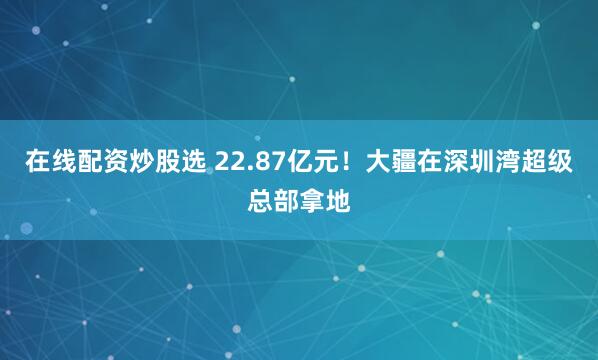 在线配资炒股选 22.87亿元！大疆在深圳湾超级总部拿地