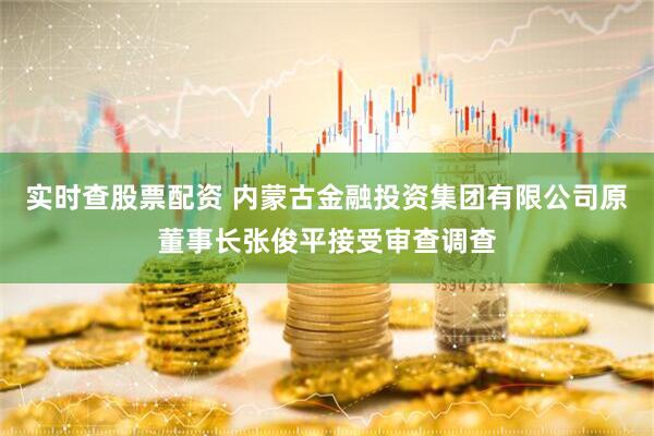 实时查股票配资 内蒙古金融投资集团有限公司原董事长张俊平接受审查调查
