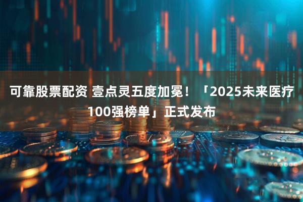 可靠股票配资 壹点灵五度加冕！「2025未来医疗100强榜单」正式发布