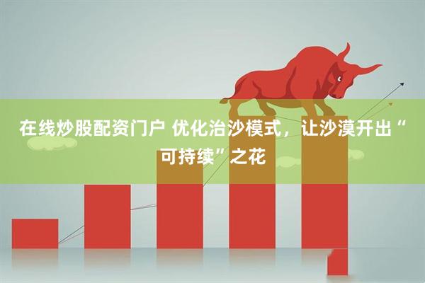 在线炒股配资门户 优化治沙模式，让沙漠开出“可持续”之花