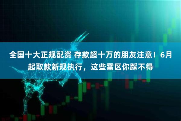 全国十大正规配资 存款超十万的朋友注意！6月起取款新规执行，这些雷区你踩不得