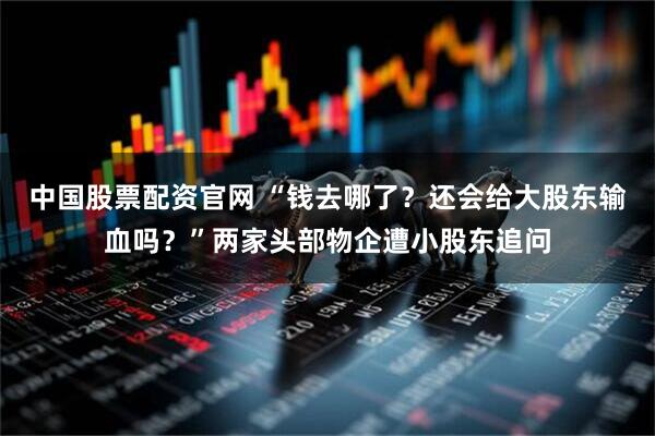 中国股票配资官网 “钱去哪了？还会给大股东输血吗？”两家头部物企遭小股东追问