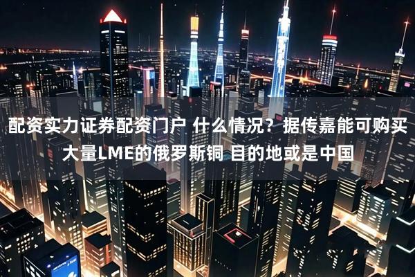 配资实力证券配资门户 什么情况？据传嘉能可购买大量LME的俄罗斯铜 目的地或是中国