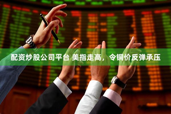 配资炒股公司平台 美指走高，令铜价反弹承压