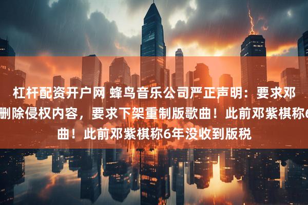 杠杆配资开户网 蜂鸟音乐公司严正声明：要求邓紫棋48小时内删除侵权内容，要求下架重制版歌曲！此前邓紫棋称6年没收到版税