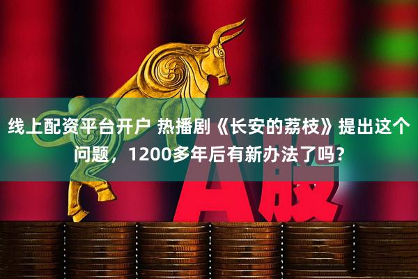 线上配资平台开户 热播剧《长安的荔枝》提出这个问题，1200多年后有新办法了吗？