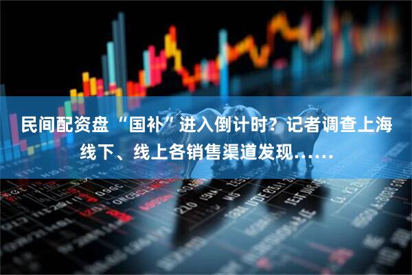 民间配资盘 “国补”进入倒计时？记者调查上海线下、线上各销售渠道发现……