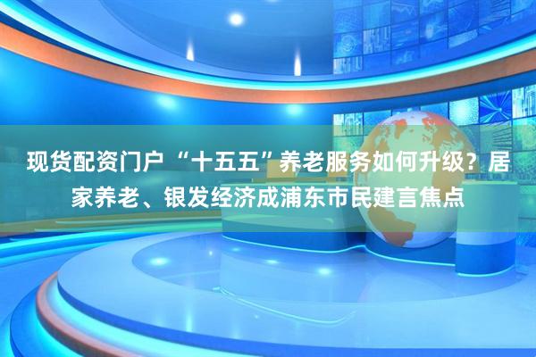 现货配资门户 “十五五”养老服务如何升级？居家养老、银发经济成浦东市民建言焦点