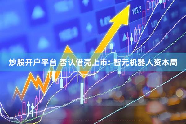 炒股开户平台 否认借壳上市: 智元机器人资本局