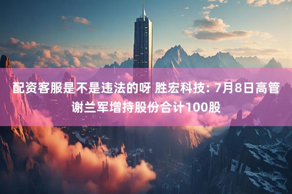 配资客服是不是违法的呀 胜宏科技: 7月8日高管谢兰军增持股份合计100股