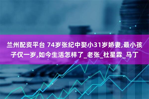 兰州配资平台 74岁张纪中娶小31岁娇妻,最小孩子仅一岁,如今生活怎样了_老张_杜星霖_马丁