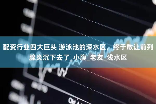 配资行业四大巨头 游泳池的深水区，终于敢让前列腺炎沉下去了_小腹_老友_浅水区