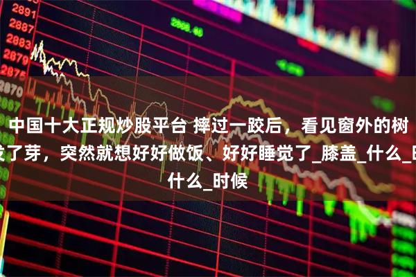 中国十大正规炒股平台 摔过一跤后，看见窗外的树又发了芽，突然就想好好做饭、好好睡觉了_膝盖_什么_时候