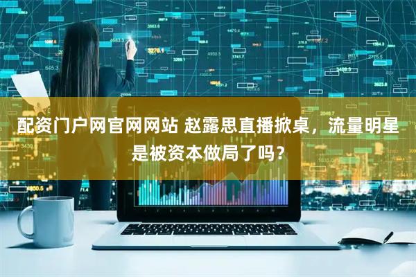 配资门户网官网网站 赵露思直播掀桌，流量明星是被资本做局了吗？