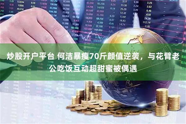 炒股开户平台 何洁暴瘦70斤颜值逆袭，与花臂老公吃饭互动超甜蜜被偶遇