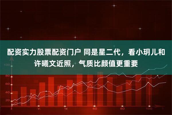 配资实力股票配资门户 同是星二代，看小玥儿和许曦文近照，气质比颜值更重要