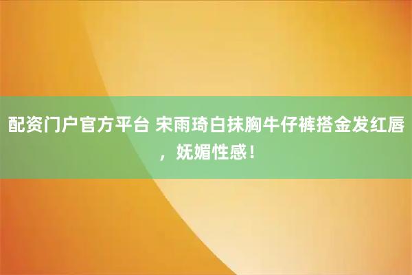 配资门户官方平台 宋雨琦白抹胸牛仔裤搭金发红唇，妩媚性感！