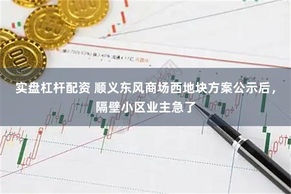 实盘杠杆配资 顺义东风商场西地块方案公示后，隔壁小区业主急了