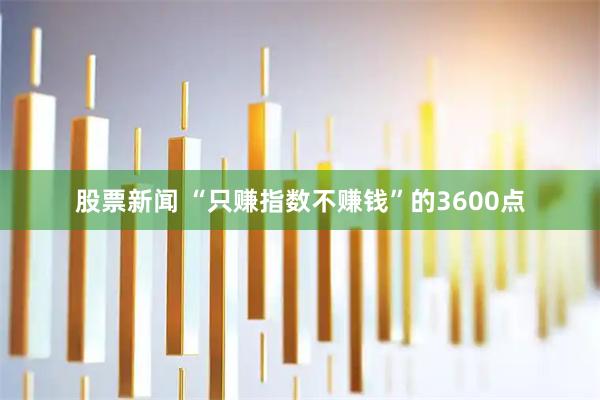 股票新闻 “只赚指数不赚钱”的3600点