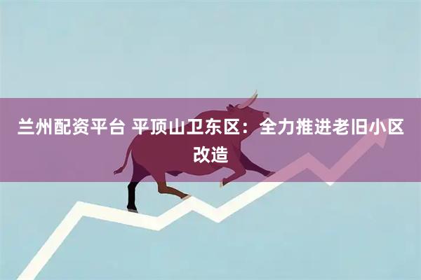 兰州配资平台 平顶山卫东区：全力推进老旧小区改造