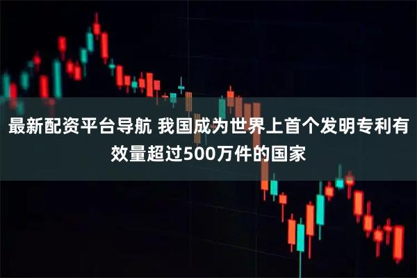 最新配资平台导航 我国成为世界上首个发明专利有效量超过500万件的国家