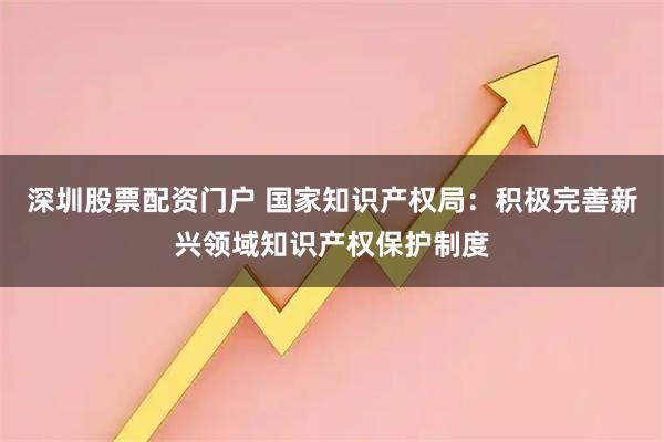 深圳股票配资门户 国家知识产权局：积极完善新兴领域知识产权保护制度