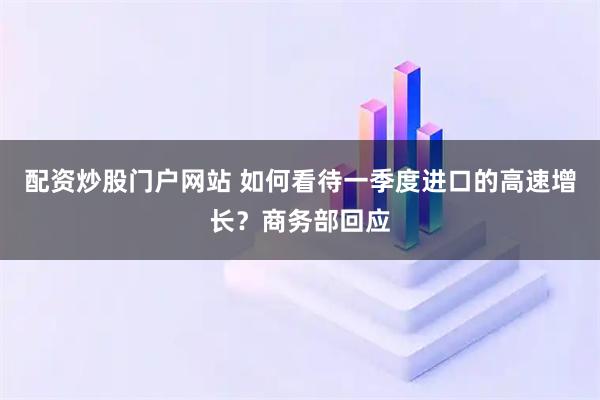 配资炒股门户网站 如何看待一季度进口的高速增长？商务部回应