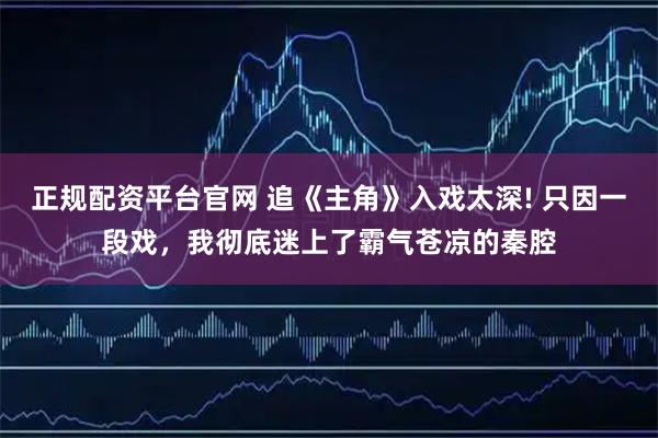 正规配资平台官网 追《主角》入戏太深! 只因一段戏，我彻底迷上了霸气苍凉的秦腔