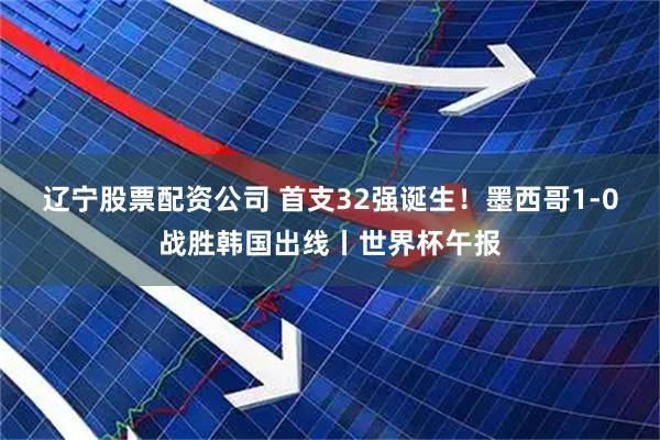 辽宁股票配资公司 首支32强诞生！墨西哥1-0战胜韩国出线丨世界杯午报
