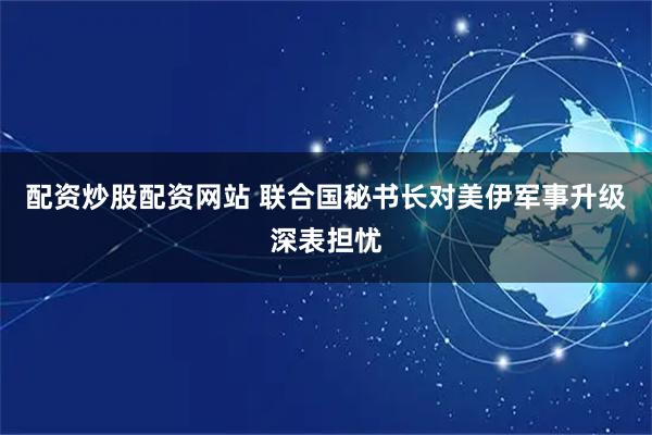 配资炒股配资网站 联合国秘书长对美伊军事升级深表担忧