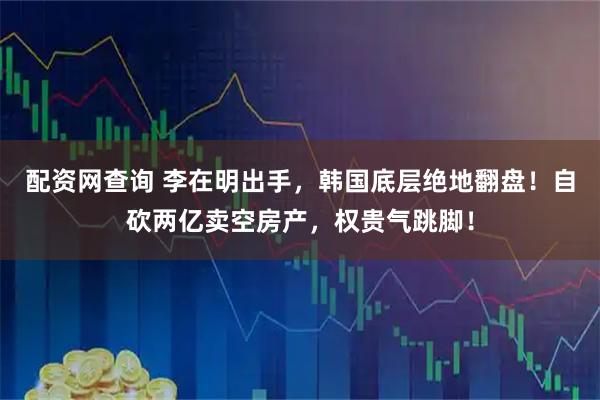 配资网查询 李在明出手，韩国底层绝地翻盘！自砍两亿卖空房产，权贵气跳脚！