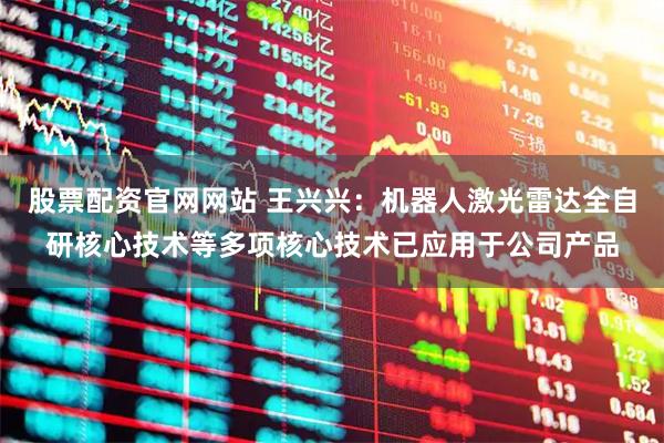 股票配资官网网站 王兴兴：机器人激光雷达全自研核心技术等多项核心技术已应用于公司产品