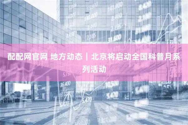 配配网官网 地方动态｜北京将启动全国科普月系列活动