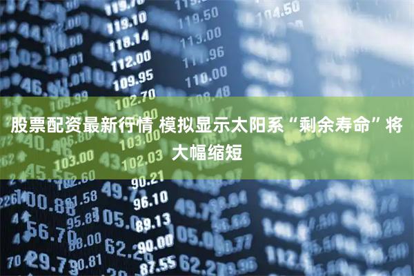 股票配资最新行情 模拟显示太阳系“剩余寿命”将大幅缩短